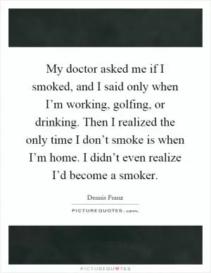 My doctor asked me if I smoked, and I said only when I’m working, golfing, or drinking. Then I realized the only time I don’t smoke is when I’m home. I didn’t even realize I’d become a smoker Picture Quote #1