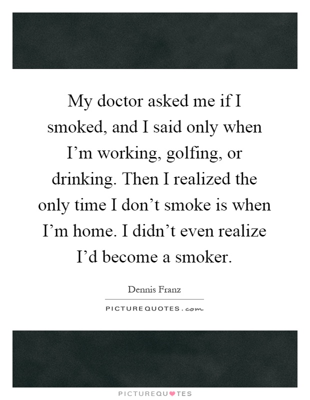 My doctor asked me if I smoked, and I said only when I'm working, golfing, or drinking. Then I realized the only time I don't smoke is when I'm home. I didn't even realize I'd become a smoker Picture Quote #1
