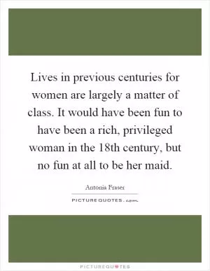 Lives in previous centuries for women are largely a matter of class. It would have been fun to have been a rich, privileged woman in the 18th century, but no fun at all to be her maid Picture Quote #1