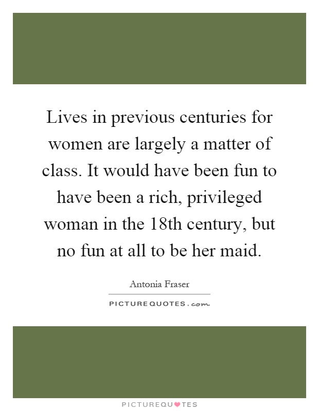 Lives in previous centuries for women are largely a matter of class. It would have been fun to have been a rich, privileged woman in the 18th century, but no fun at all to be her maid Picture Quote #1