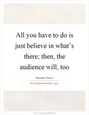 All you have to do is just believe in what’s there; then, the audience will, too Picture Quote #1