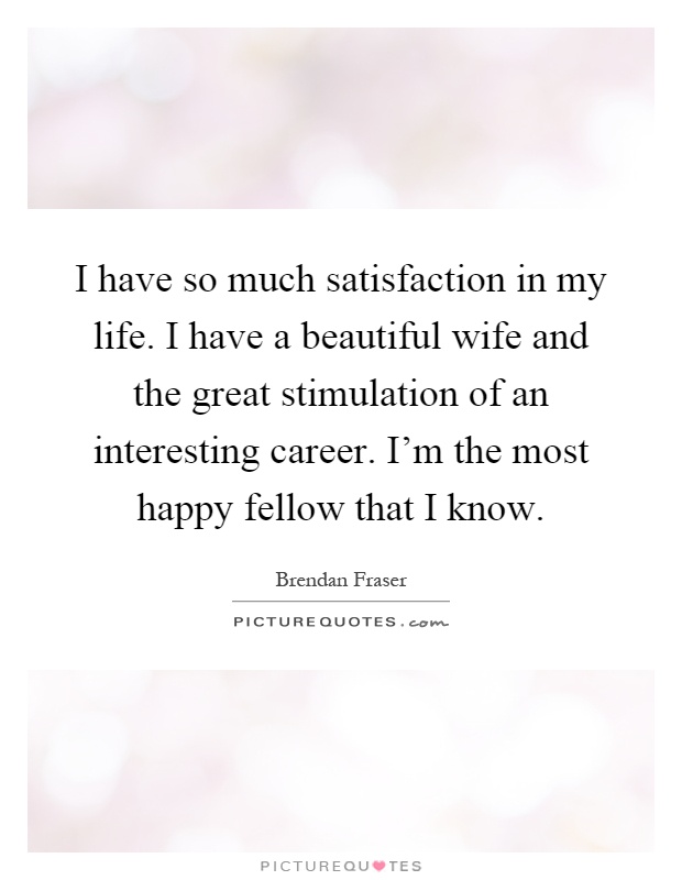 I have so much satisfaction in my life. I have a beautiful wife and the great stimulation of an interesting career. I'm the most happy fellow that I know Picture Quote #1