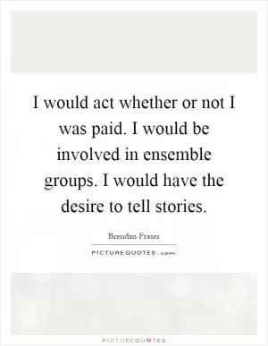 I would act whether or not I was paid. I would be involved in ensemble groups. I would have the desire to tell stories Picture Quote #1
