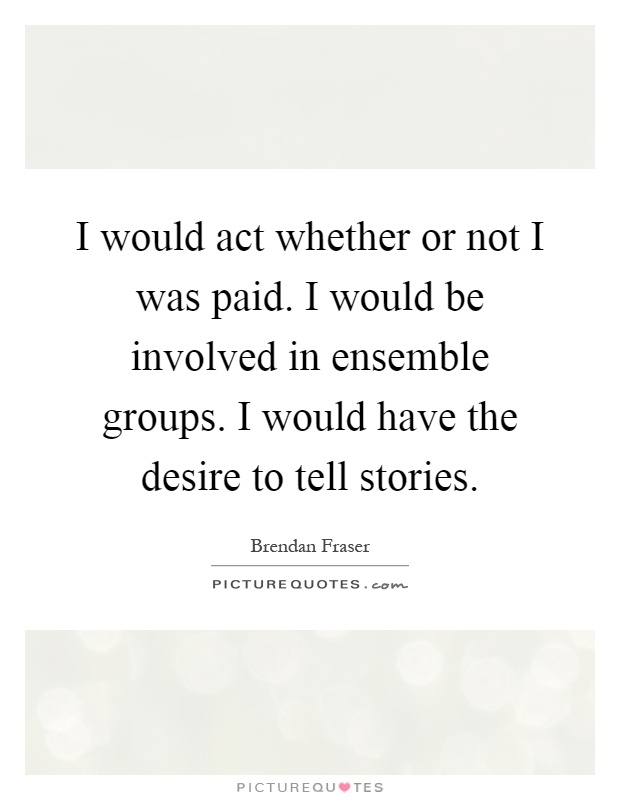 I would act whether or not I was paid. I would be involved in ensemble groups. I would have the desire to tell stories Picture Quote #1