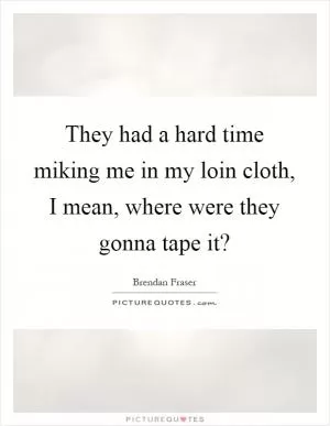 They had a hard time miking me in my loin cloth, I mean, where were they gonna tape it? Picture Quote #1