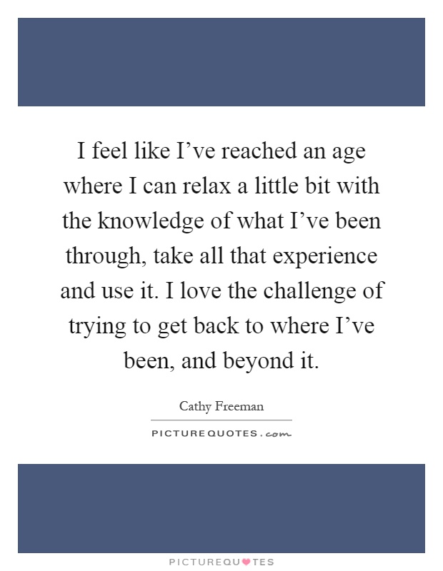 I feel like I've reached an age where I can relax a little bit with the knowledge of what I've been through, take all that experience and use it. I love the challenge of trying to get back to where I've been, and beyond it Picture Quote #1