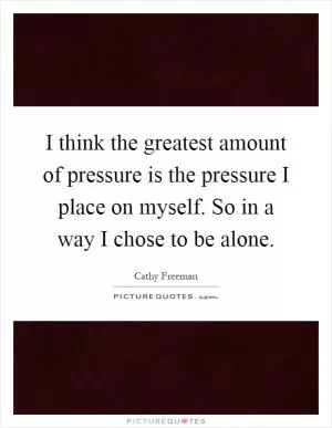 I think the greatest amount of pressure is the pressure I place on myself. So in a way I chose to be alone Picture Quote #1