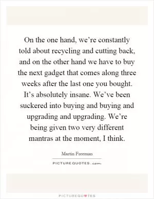 On the one hand, we’re constantly told about recycling and cutting back, and on the other hand we have to buy the next gadget that comes along three weeks after the last one you bought. It’s absolutely insane. We’ve been suckered into buying and buying and upgrading and upgrading. We’re being given two very different mantras at the moment, I think Picture Quote #1