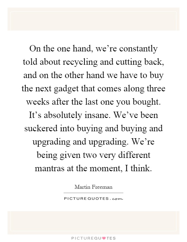 On the one hand, we're constantly told about recycling and cutting back, and on the other hand we have to buy the next gadget that comes along three weeks after the last one you bought. It's absolutely insane. We've been suckered into buying and buying and upgrading and upgrading. We're being given two very different mantras at the moment, I think Picture Quote #1
