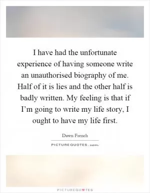 I have had the unfortunate experience of having someone write an unauthorised biography of me. Half of it is lies and the other half is badly written. My feeling is that if I’m going to write my life story, I ought to have my life first Picture Quote #1