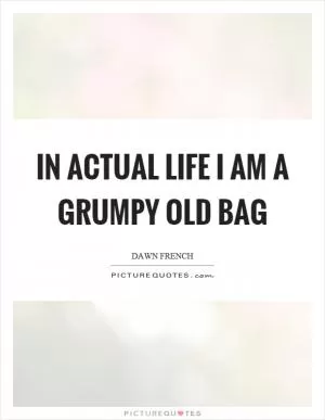 In actual life I am a grumpy old bag Picture Quote #1