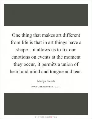 One thing that makes art different from life is that in art things have a shape... it allows us to fix our emotions on events at the moment they occur, it permits a union of heart and mind and tongue and tear Picture Quote #1