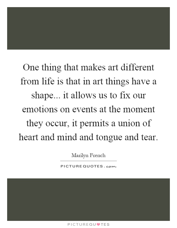 One thing that makes art different from life is that in art things have a shape... it allows us to fix our emotions on events at the moment they occur, it permits a union of heart and mind and tongue and tear Picture Quote #1