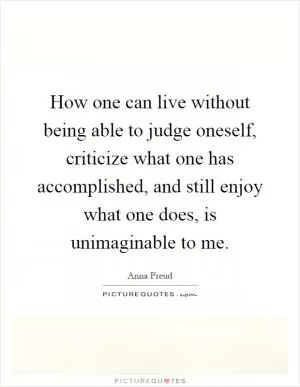 How one can live without being able to judge oneself, criticize what one has accomplished, and still enjoy what one does, is unimaginable to me Picture Quote #1
