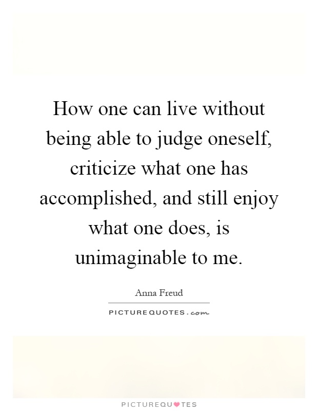 How one can live without being able to judge oneself, criticize what one has accomplished, and still enjoy what one does, is unimaginable to me Picture Quote #1