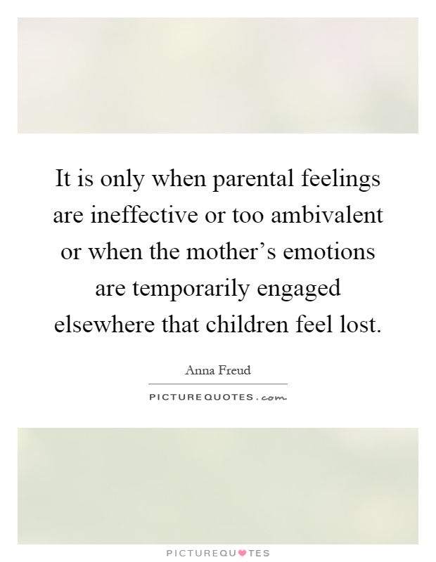 It is only when parental feelings are ineffective or too ambivalent or when the mother's emotions are temporarily engaged elsewhere that children feel lost Picture Quote #1