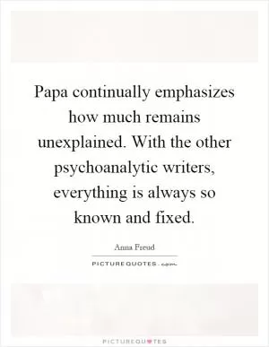 Papa continually emphasizes how much remains unexplained. With the other psychoanalytic writers, everything is always so known and fixed Picture Quote #1