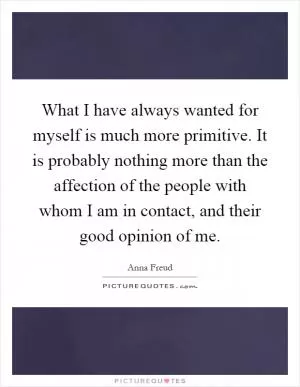 What I have always wanted for myself is much more primitive. It is probably nothing more than the affection of the people with whom I am in contact, and their good opinion of me Picture Quote #1