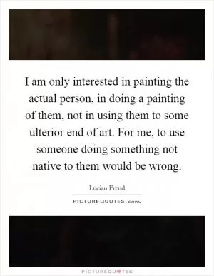 I am only interested in painting the actual person, in doing a painting of them, not in using them to some ulterior end of art. For me, to use someone doing something not native to them would be wrong Picture Quote #1