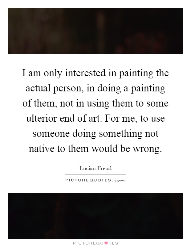 I am only interested in painting the actual person, in doing a painting of them, not in using them to some ulterior end of art. For me, to use someone doing something not native to them would be wrong Picture Quote #1