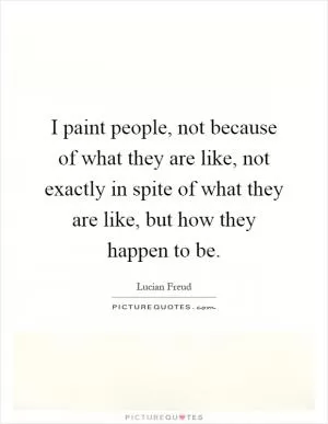 I paint people, not because of what they are like, not exactly in spite of what they are like, but how they happen to be Picture Quote #1