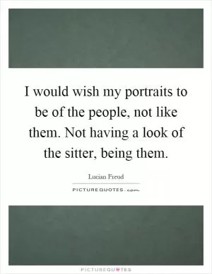 I would wish my portraits to be of the people, not like them. Not having a look of the sitter, being them Picture Quote #1