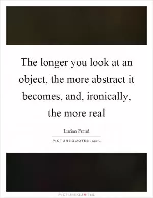 The longer you look at an object, the more abstract it becomes, and, ironically, the more real Picture Quote #1