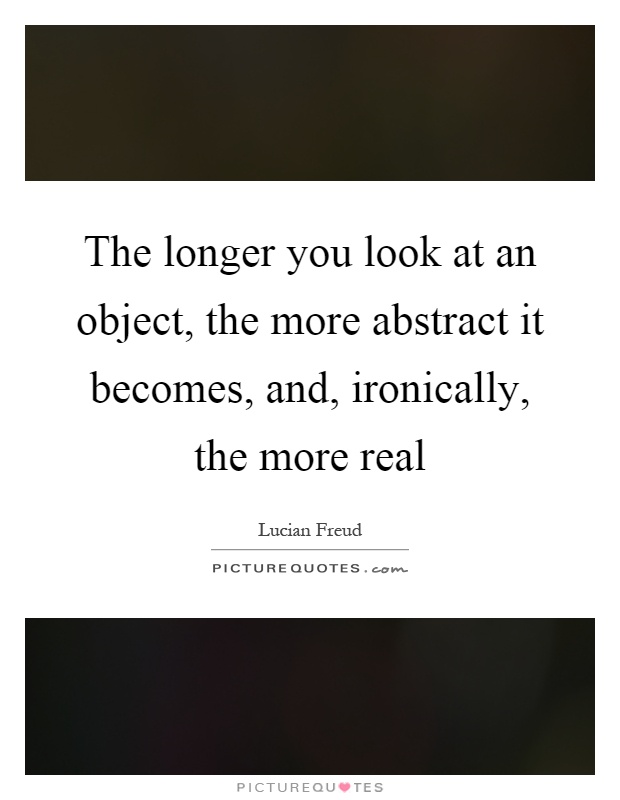 The longer you look at an object, the more abstract it becomes, and, ironically, the more real Picture Quote #1