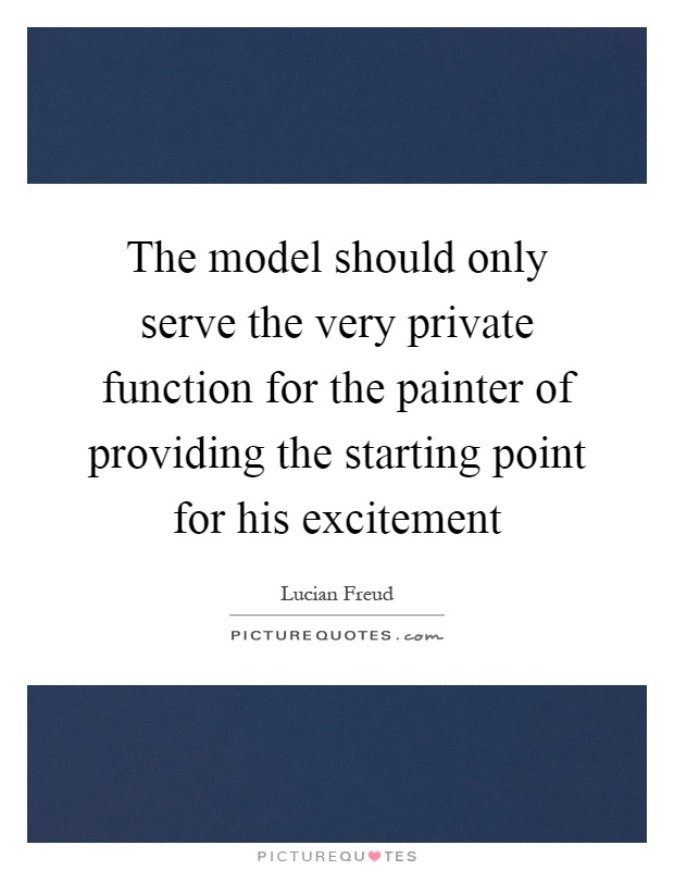 The model should only serve the very private function for the painter of providing the starting point for his excitement Picture Quote #1