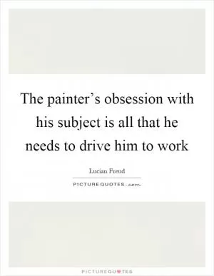 The painter’s obsession with his subject is all that he needs to drive him to work Picture Quote #1