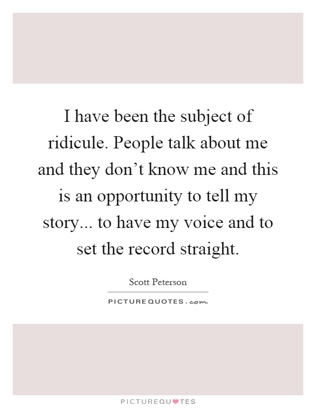 I have been the subject of ridicule. People talk about me and they don't know me and this is an opportunity to tell my story... to have my voice and to set the record straight Picture Quote #1
