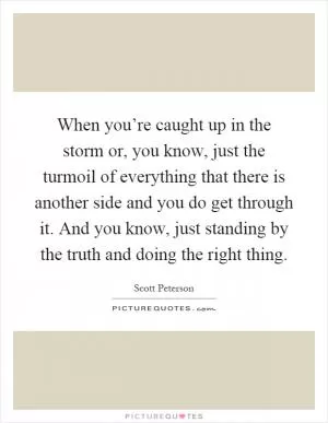 When you’re caught up in the storm or, you know, just the turmoil of everything that there is another side and you do get through it. And you know, just standing by the truth and doing the right thing Picture Quote #1