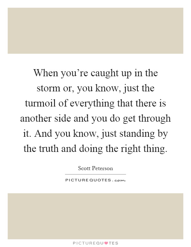 When you're caught up in the storm or, you know, just the turmoil of everything that there is another side and you do get through it. And you know, just standing by the truth and doing the right thing Picture Quote #1