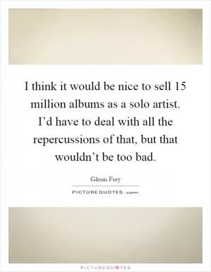 I think it would be nice to sell 15 million albums as a solo artist. I’d have to deal with all the repercussions of that, but that wouldn’t be too bad Picture Quote #1