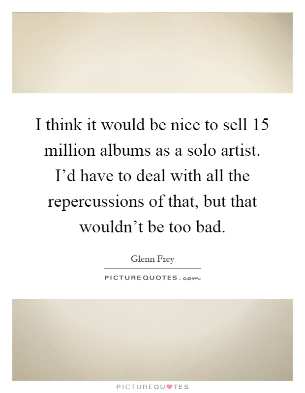 I think it would be nice to sell 15 million albums as a solo artist. I'd have to deal with all the repercussions of that, but that wouldn't be too bad Picture Quote #1