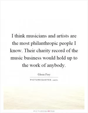 I think musicians and artists are the most philanthropic people I know. Their charity record of the music business would hold up to the work of anybody Picture Quote #1