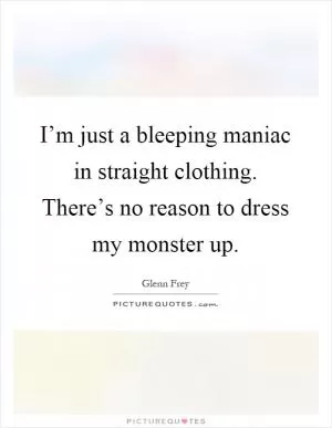 I’m just a bleeping maniac in straight clothing. There’s no reason to dress my monster up Picture Quote #1