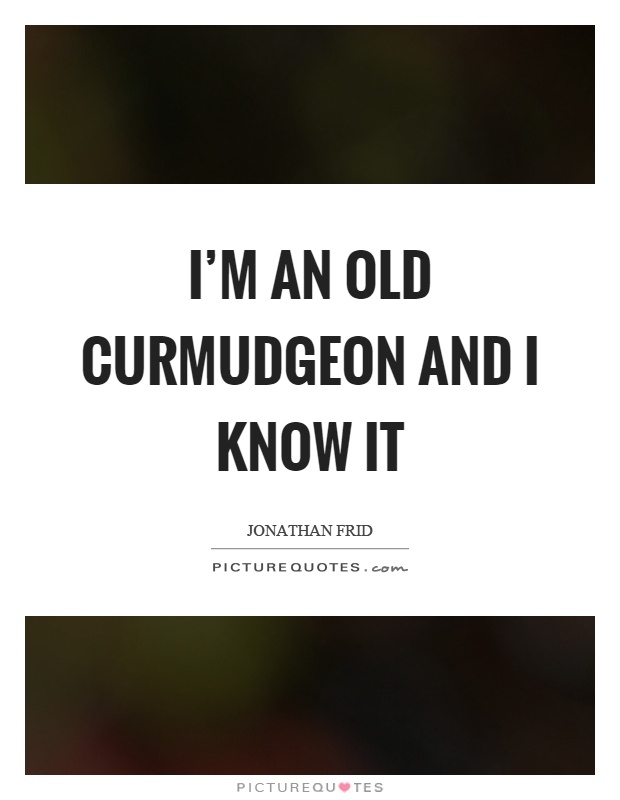 I'm an old curmudgeon and I know it Picture Quote #1