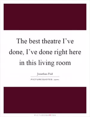 The best theatre I’ve done, I’ve done right here in this living room Picture Quote #1