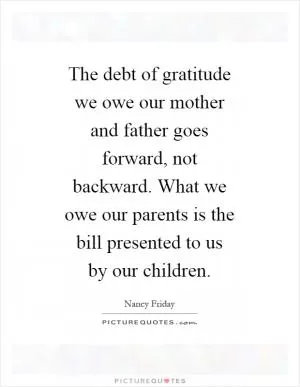 The debt of gratitude we owe our mother and father goes forward, not backward. What we owe our parents is the bill presented to us by our children Picture Quote #1