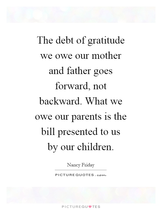 The debt of gratitude we owe our mother and father goes forward, not backward. What we owe our parents is the bill presented to us by our children Picture Quote #1