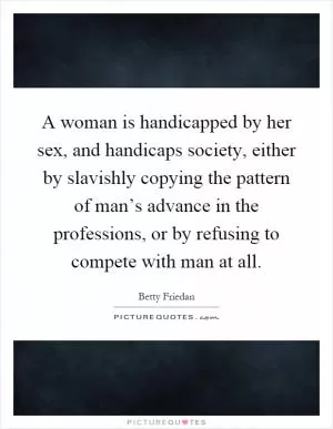 A woman is handicapped by her sex, and handicaps society, either by slavishly copying the pattern of man’s advance in the professions, or by refusing to compete with man at all Picture Quote #1