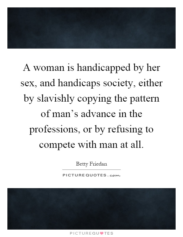 A woman is handicapped by her sex, and handicaps society, either by slavishly copying the pattern of man's advance in the professions, or by refusing to compete with man at all Picture Quote #1