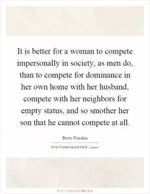 It is better for a woman to compete impersonally in society, as men do, than to compete for dominance in her own home with her husband, compete with her neighbors for empty status, and so smother her son that he cannot compete at all Picture Quote #1