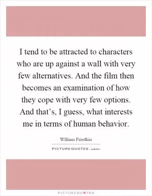 I tend to be attracted to characters who are up against a wall with very few alternatives. And the film then becomes an examination of how they cope with very few options. And that’s, I guess, what interests me in terms of human behavior Picture Quote #1