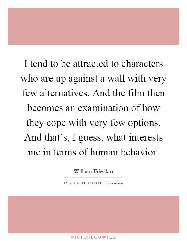 I tend to be attracted to characters who are up against a wall with very few alternatives. And the film then becomes an examination of how they cope with very few options. And that's, I guess, what interests me in terms of human behavior Picture Quote #1