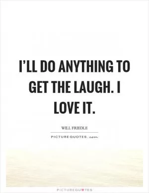 I’ll do anything to get the laugh. I love it Picture Quote #1