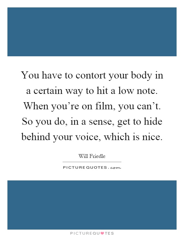 You have to contort your body in a certain way to hit a low note. When you're on film, you can't. So you do, in a sense, get to hide behind your voice, which is nice Picture Quote #1