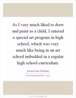 As I very much liked to draw and paint as a child, I entered a special art program in high school, which was very much like being in an art school imbedded in a regular high school curriculum Picture Quote #1