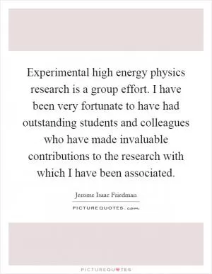 Experimental high energy physics research is a group effort. I have been very fortunate to have had outstanding students and colleagues who have made invaluable contributions to the research with which I have been associated Picture Quote #1